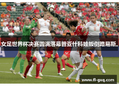 女足世界杯决赛圆满落幕普亚什科娃扳倒路易斯。