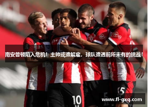 南安普顿陷入危机！主帅或遭解雇，球队遭遇前所未有的挑战！